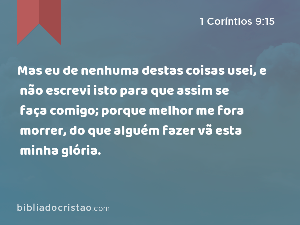 Mas eu de nenhuma destas coisas usei, e não escrevi isto para que assim se faça comigo; porque melhor me fora morrer, do que alguém fazer vã esta minha glória. - 1 Coríntios 9:15