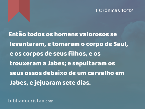 Então todos os homens valorosos se levantaram, e tomaram o corpo de Saul, e os corpos de seus filhos, e os trouxeram a Jabes; e sepultaram os seus ossos debaixo de um carvalho em Jabes, e jejuaram sete dias. - 1 Crônicas 10:12