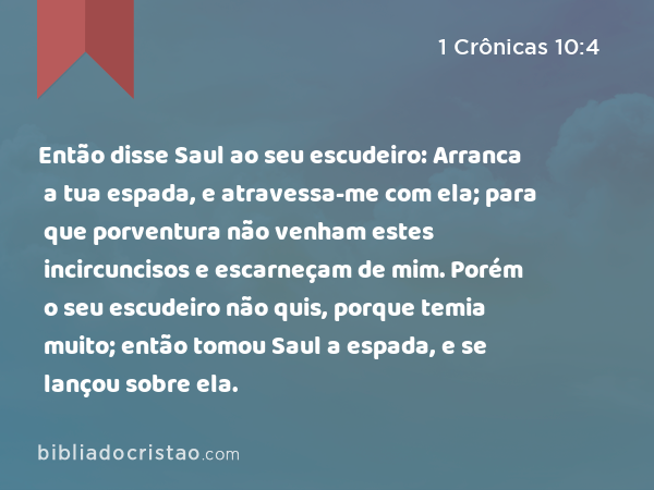 Então disse Saul ao seu escudeiro: Arranca a tua espada, e atravessa-me com ela; para que porventura não venham estes incircuncisos e escarneçam de mim. Porém o seu escudeiro não quis, porque temia muito; então tomou Saul a espada, e se lançou sobre ela. - 1 Crônicas 10:4