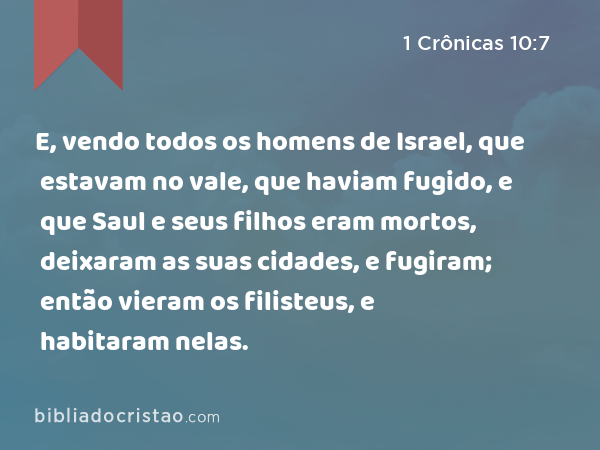 E, vendo todos os homens de Israel, que estavam no vale, que haviam fugido, e que Saul e seus filhos eram mortos, deixaram as suas cidades, e fugiram; então vieram os filisteus, e habitaram nelas. - 1 Crônicas 10:7