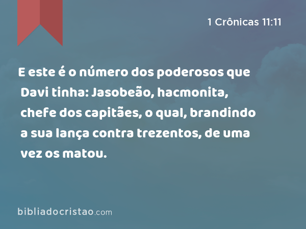 E este é o número dos poderosos que Davi tinha: Jasobeão, hacmonita, chefe dos capitães, o qual, brandindo a sua lança contra trezentos, de uma vez os matou. - 1 Crônicas 11:11