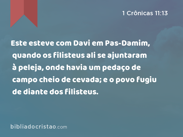 Este esteve com Davi em Pas-Damim, quando os filisteus ali se ajuntaram à peleja, onde havia um pedaço de campo cheio de cevada; e o povo fugiu de diante dos filisteus. - 1 Crônicas 11:13