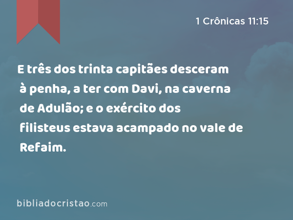 E três dos trinta capitães desceram à penha, a ter com Davi, na caverna de Adulão; e o exército dos filisteus estava acampado no vale de Refaim. - 1 Crônicas 11:15