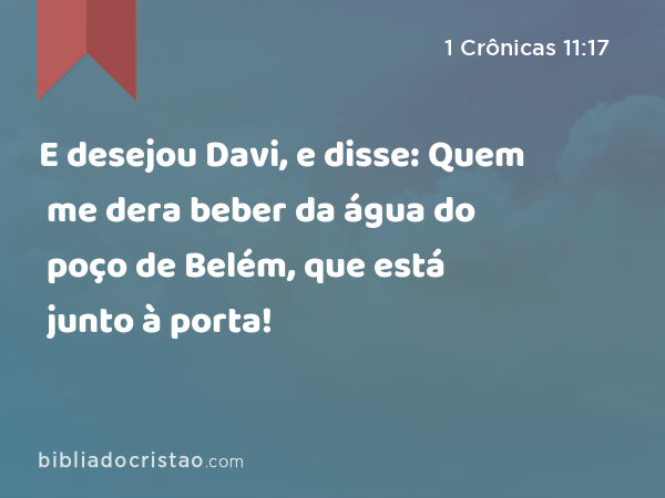 E desejou Davi, e disse: Quem me dera beber da água do poço de Belém, que está junto à porta! - 1 Crônicas 11:17