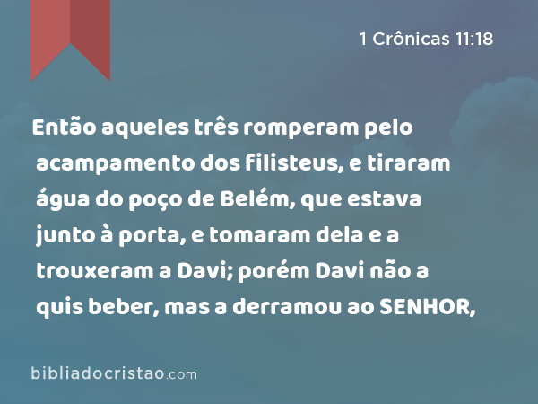 Então aqueles três romperam pelo acampamento dos filisteus, e tiraram água do poço de Belém, que estava junto à porta, e tomaram dela e a trouxeram a Davi; porém Davi não a quis beber, mas a derramou ao SENHOR, - 1 Crônicas 11:18