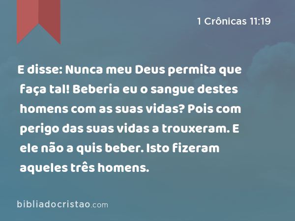 E disse: Nunca meu Deus permita que faça tal! Beberia eu o sangue destes homens com as suas vidas? Pois com perigo das suas vidas a trouxeram. E ele não a quis beber. Isto fizeram aqueles três homens. - 1 Crônicas 11:19