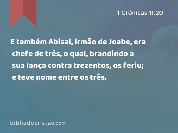 E também Abisai, irmão de Joabe, era chefe de três, o qual, brandindo a sua lança contra trezentos, os feriu; e teve nome entre os três. - 1 Crônicas 11:20