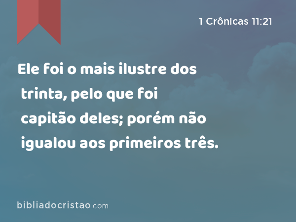 Ele foi o mais ilustre dos trinta, pelo que foi capitão deles; porém não igualou aos primeiros três. - 1 Crônicas 11:21