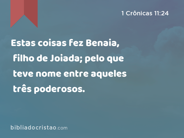 Estas coisas fez Benaia, filho de Joiada; pelo que teve nome entre aqueles três poderosos. - 1 Crônicas 11:24