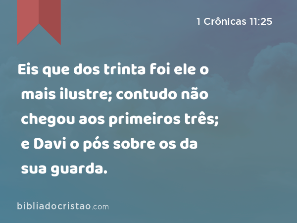 Eis que dos trinta foi ele o mais ilustre; contudo não chegou aos primeiros três; e Davi o pós sobre os da sua guarda. - 1 Crônicas 11:25