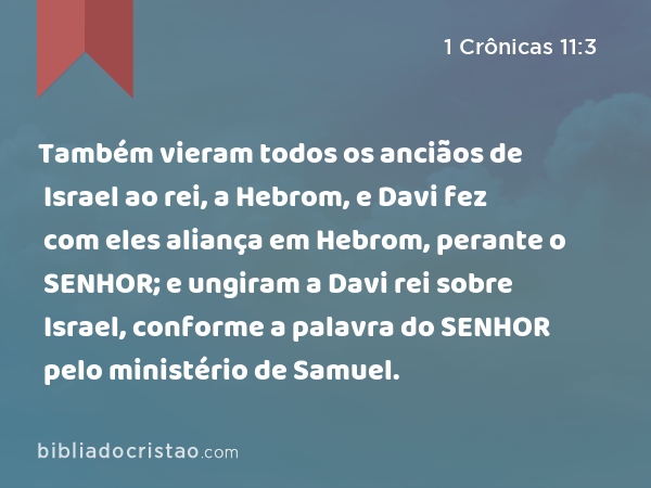 Também vieram todos os anciãos de Israel ao rei, a Hebrom, e Davi fez com eles aliança em Hebrom, perante o SENHOR; e ungiram a Davi rei sobre Israel, conforme a palavra do SENHOR pelo ministério de Samuel. - 1 Crônicas 11:3