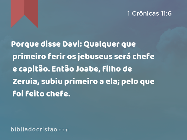 Porque disse Davi: Qualquer que primeiro ferir os jebuseus será chefe e capitão. Então Joabe, filho de Zeruia, subiu primeiro a ela; pelo que foi feito chefe. - 1 Crônicas 11:6