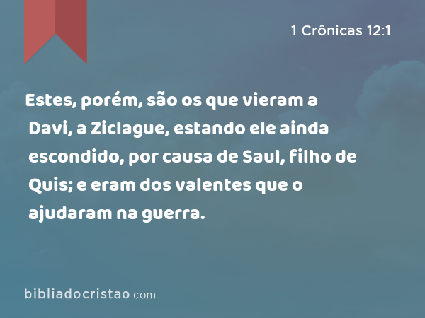 Estes, porém, são os que vieram a Davi, a Ziclague, estando ele ainda escondido, por causa de Saul, filho de Quis; e eram dos valentes que o ajudaram na guerra. - 1 Crônicas 12:1