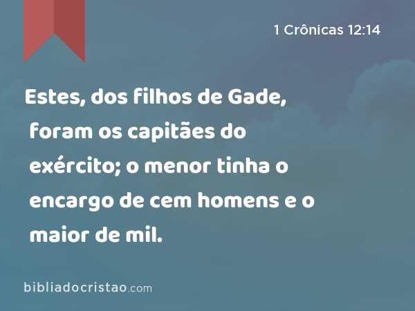 Estes, dos filhos de Gade, foram os capitães do exército; o menor tinha o encargo de cem homens e o maior de mil. - 1 Crônicas 12:14