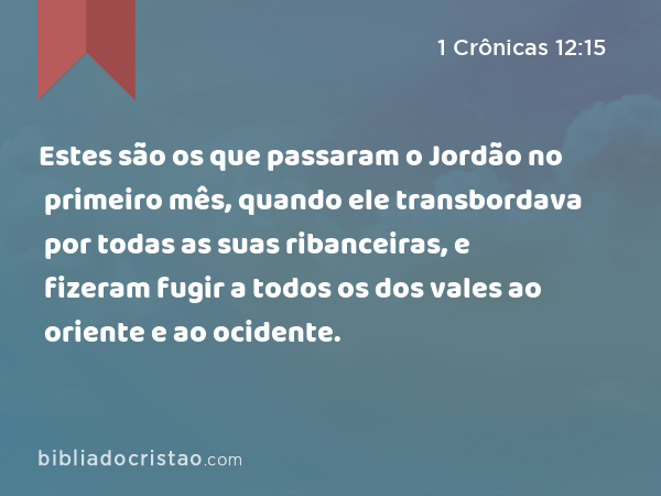 Estes são os que passaram o Jordão no primeiro mês, quando ele transbordava por todas as suas ribanceiras, e fizeram fugir a todos os dos vales ao oriente e ao ocidente. - 1 Crônicas 12:15