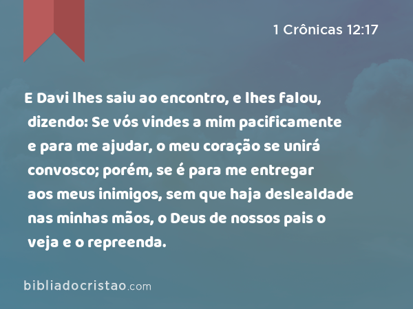 E Davi lhes saiu ao encontro, e lhes falou, dizendo: Se vós vindes a mim pacificamente e para me ajudar, o meu coração se unirá convosco; porém, se é para me entregar aos meus inimigos, sem que haja deslealdade nas minhas mãos, o Deus de nossos pais o veja e o repreenda. - 1 Crônicas 12:17