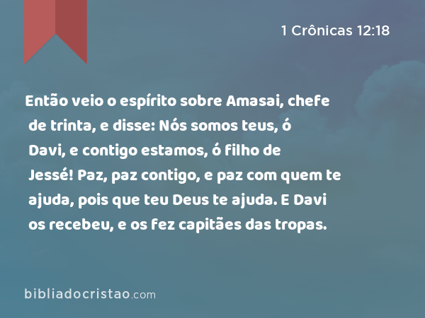 Então veio o espírito sobre Amasai, chefe de trinta, e disse: Nós somos teus, ó Davi, e contigo estamos, ó filho de Jessé! Paz, paz contigo, e paz com quem te ajuda, pois que teu Deus te ajuda. E Davi os recebeu, e os fez capitães das tropas. - 1 Crônicas 12:18