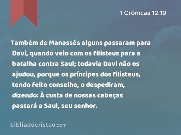 Também de Manassés alguns passaram para Davi, quando veio com os filisteus para a batalha contra Saul; todavia Davi não os ajudou, porque os príncipes dos filisteus, tendo feito conselho, o despediram, dizendo: À custa de nossas cabeças passará a Saul, seu senhor. - 1 Crônicas 12:19