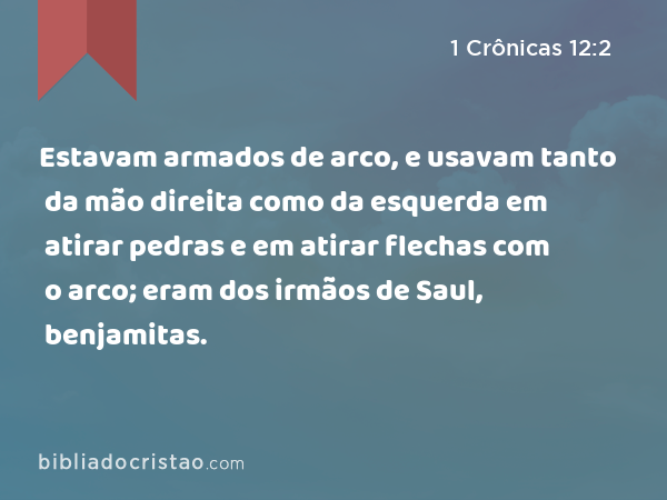 Estavam armados de arco, e usavam tanto da mão direita como da esquerda em atirar pedras e em atirar flechas com o arco; eram dos irmãos de Saul, benjamitas. - 1 Crônicas 12:2