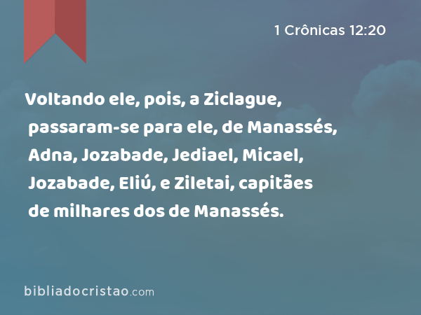 Voltando ele, pois, a Ziclague, passaram-se para ele, de Manassés, Adna, Jozabade, Jediael, Micael, Jozabade, Eliú, e Ziletai, capitães de milhares dos de Manassés. - 1 Crônicas 12:20