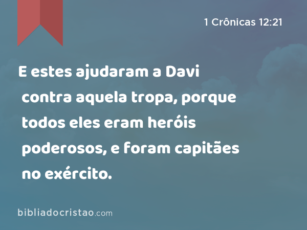 E estes ajudaram a Davi contra aquela tropa, porque todos eles eram heróis poderosos, e foram capitães no exército. - 1 Crônicas 12:21