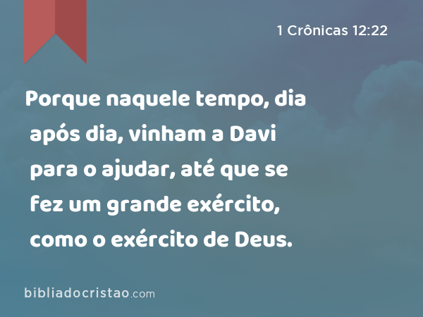 Porque naquele tempo, dia após dia, vinham a Davi para o ajudar, até que se fez um grande exército, como o exército de Deus. - 1 Crônicas 12:22