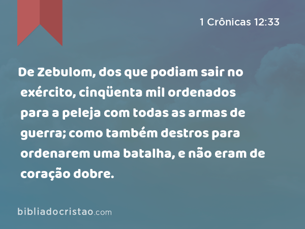 De Zebulom, dos que podiam sair no exército, cinqüenta mil ordenados para a peleja com todas as armas de guerra; como também destros para ordenarem uma batalha, e não eram de coração dobre. - 1 Crônicas 12:33