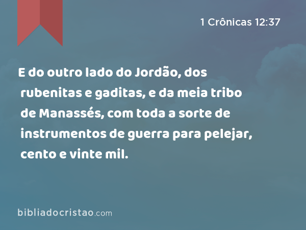 E do outro lado do Jordão, dos rubenitas e gaditas, e da meia tribo de Manassés, com toda a sorte de instrumentos de guerra para pelejar, cento e vinte mil. - 1 Crônicas 12:37