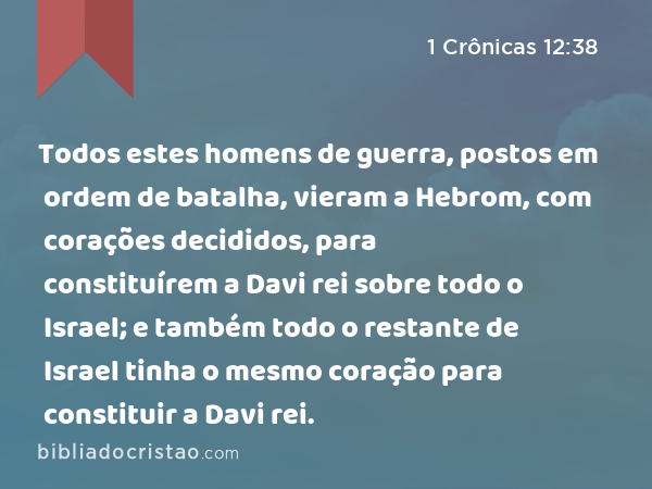 Todos estes homens de guerra, postos em ordem de batalha, vieram a Hebrom, com corações decididos, para constituírem a Davi rei sobre todo o Israel; e também todo o restante de Israel tinha o mesmo coração para constituir a Davi rei. - 1 Crônicas 12:38