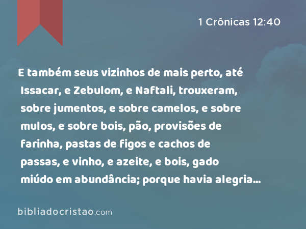 E também seus vizinhos de mais perto, até Issacar, e Zebulom, e Naftali, trouxeram, sobre jumentos, e sobre camelos, e sobre mulos, e sobre bois, pão, provisões de farinha, pastas de figos e cachos de passas, e vinho, e azeite, e bois, gado miúdo em abundância; porque havia alegria em Israel. - 1 Crônicas 12:40