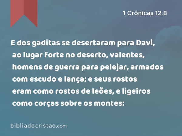 E dos gaditas se desertaram para Davi, ao lugar forte no deserto, valentes, homens de guerra para pelejar, armados com escudo e lança; e seus rostos eram como rostos de leões, e ligeiros como corças sobre os montes: - 1 Crônicas 12:8