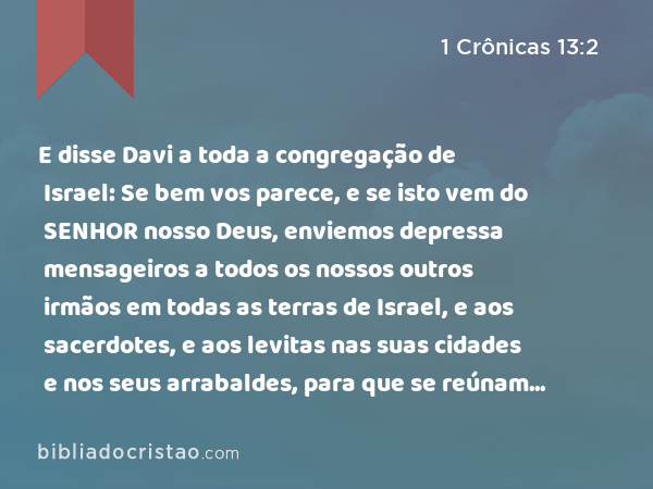 E disse Davi a toda a congregação de Israel: Se bem vos parece, e se isto vem do SENHOR nosso Deus, enviemos depressa mensageiros a todos os nossos outros irmãos em todas as terras de Israel, e aos sacerdotes, e aos levitas nas suas cidades e nos seus arrabaldes, para que se reúnam conosco; - 1 Crônicas 13:2