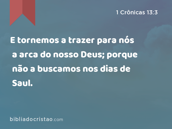 E tornemos a trazer para nós a arca do nosso Deus; porque não a buscamos nos dias de Saul. - 1 Crônicas 13:3