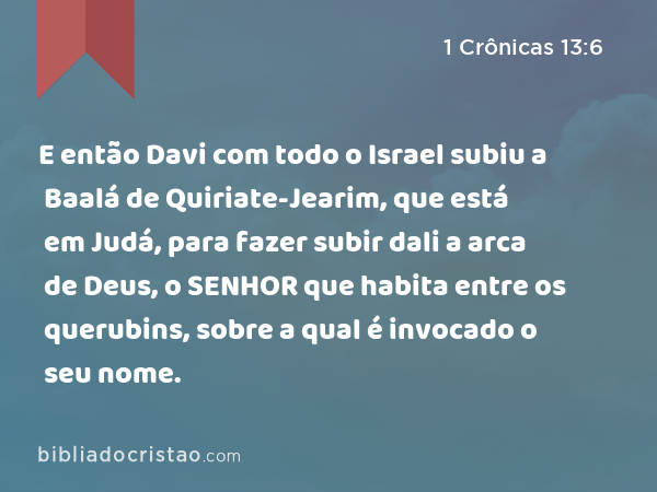 E então Davi com todo o Israel subiu a Baalá de Quiriate-Jearim, que está em Judá, para fazer subir dali a arca de Deus, o SENHOR que habita entre os querubins, sobre a qual é invocado o seu nome. - 1 Crônicas 13:6