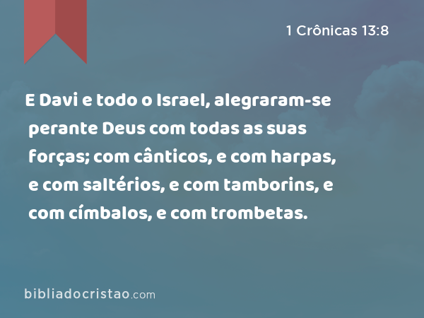 E Davi e todo o Israel, alegraram-se perante Deus com todas as suas forças; com cânticos, e com harpas, e com saltérios, e com tamborins, e com címbalos, e com trombetas. - 1 Crônicas 13:8