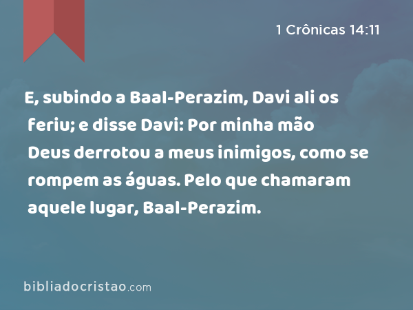 E, subindo a Baal-Perazim, Davi ali os feriu; e disse Davi: Por minha mão Deus derrotou a meus inimigos, como se rompem as águas. Pelo que chamaram aquele lugar, Baal-Perazim. - 1 Crônicas 14:11