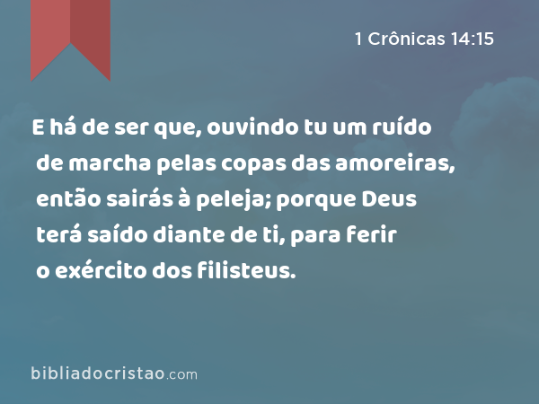 E há de ser que, ouvindo tu um ruído de marcha pelas copas das amoreiras, então sairás à peleja; porque Deus terá saído diante de ti, para ferir o exército dos filisteus. - 1 Crônicas 14:15