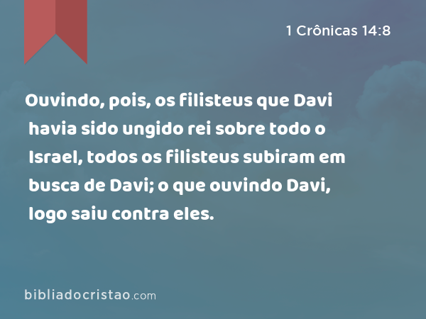 Ouvindo, pois, os filisteus que Davi havia sido ungido rei sobre todo o Israel, todos os filisteus subiram em busca de Davi; o que ouvindo Davi, logo saiu contra eles. - 1 Crônicas 14:8