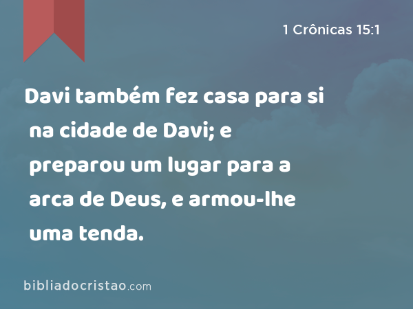 Davi também fez casa para si na cidade de Davi; e preparou um lugar para a arca de Deus, e armou-lhe uma tenda. - 1 Crônicas 15:1