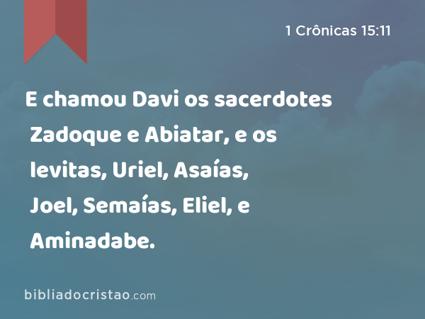 E chamou Davi os sacerdotes Zadoque e Abiatar, e os levitas, Uriel, Asaías, Joel, Semaías, Eliel, e Aminadabe. - 1 Crônicas 15:11