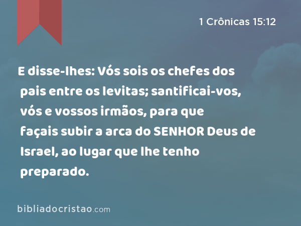 E disse-lhes: Vós sois os chefes dos pais entre os levitas; santificai-vos, vós e vossos irmãos, para que façais subir a arca do SENHOR Deus de Israel, ao lugar que lhe tenho preparado. - 1 Crônicas 15:12