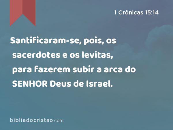 Santificaram-se, pois, os sacerdotes e os levitas, para fazerem subir a arca do SENHOR Deus de Israel. - 1 Crônicas 15:14