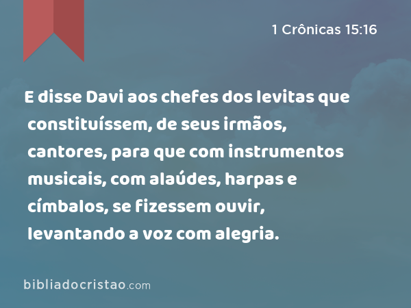 E disse Davi aos chefes dos levitas que constituíssem, de seus irmãos, cantores, para que com instrumentos musicais, com alaúdes, harpas e címbalos, se fizessem ouvir, levantando a voz com alegria. - 1 Crônicas 15:16