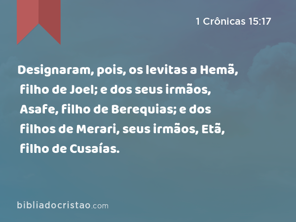 Designaram, pois, os levitas a Hemã, filho de Joel; e dos seus irmãos, Asafe, filho de Berequias; e dos filhos de Merari, seus irmãos, Etã, filho de Cusaías. - 1 Crônicas 15:17