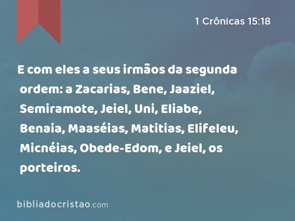 E com eles a seus irmãos da segunda ordem: a Zacarias, Bene, Jaaziel, Semiramote, Jeiel, Uni, Eliabe, Benaia, Maaséias, Matitias, Elifeleu, Micnéias, Obede-Edom, e Jeiel, os porteiros. - 1 Crônicas 15:18