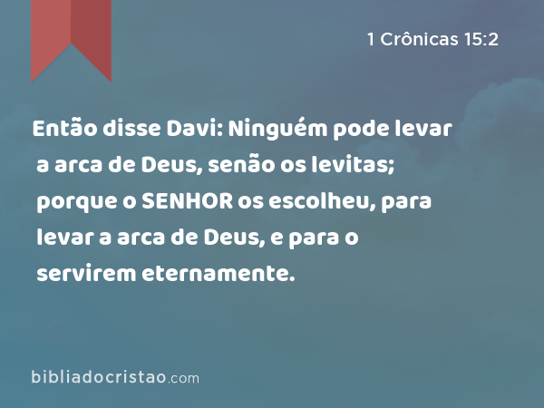 Então disse Davi: Ninguém pode levar a arca de Deus, senão os levitas; porque o SENHOR os escolheu, para levar a arca de Deus, e para o servirem eternamente. - 1 Crônicas 15:2