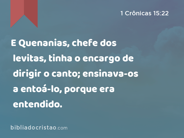 E Quenanias, chefe dos levitas, tinha o encargo de dirigir o canto; ensinava-os a entoá-lo, porque era entendido. - 1 Crônicas 15:22