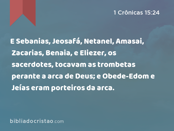 E Sebanias, Jeosafá, Netanel, Amasai, Zacarias, Benaia, e Eliezer, os sacerdotes, tocavam as trombetas perante a arca de Deus; e Obede-Edom e Jeías eram porteiros da arca. - 1 Crônicas 15:24
