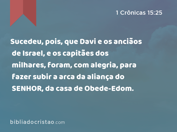 Sucedeu, pois, que Davi e os anciãos de Israel, e os capitães dos milhares, foram, com alegria, para fazer subir a arca da aliança do SENHOR, da casa de Obede-Edom. - 1 Crônicas 15:25