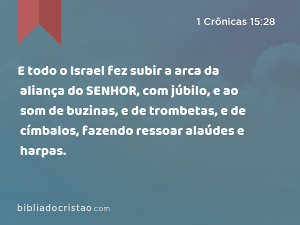 E todo o Israel fez subir a arca da aliança do SENHOR, com júbilo, e ao som de buzinas, e de trombetas, e de címbalos, fazendo ressoar alaúdes e harpas. - 1 Crônicas 15:28